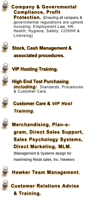   Company & Governmental Compliance, Profit Protection. (Ensuring all company & governmental regulations are upheld including: Employment Law, HR, Health, Hygiene, Safety, COSHH & Licensing)     
  Stock, Cash Management & associated procedures.
  VIP Hosting Training.
  High End Test Purchasing including:  Standards, Procedures & Customer Care.
   Customer Care & VIP Host Training. 
  Merchandising, Plan-a-gram, Direct Sales Support, Sales Psychology Systems, Direct Marketing, MLM. (Management & Systems design for maximising Retail sales, Inc. Hawkers
   Hawker Team Management.
  Customer Relations Advise & Training.