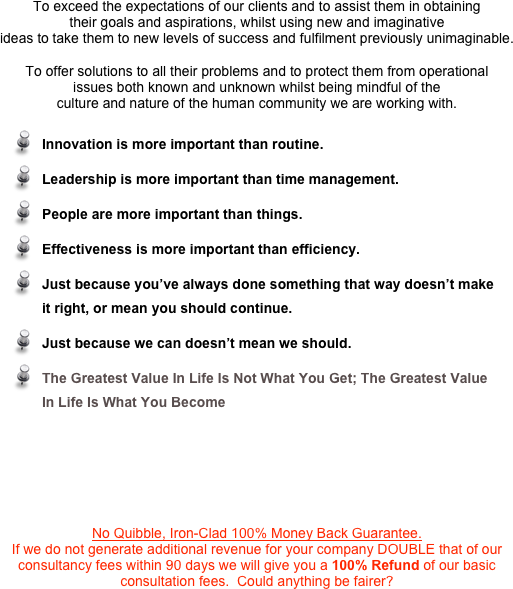 To exceed the expectations of our clients and to assist them in obtaining
their goals and aspirations, whilst using new and imaginative
ideas to take them to new levels of success and fulfilment previously unimaginable.
 
To offer solutions to all their problems and to protect them from operational
issues both known and unknown whilst being mindful of the
culture and nature of the human community we are working with.  

 ￼ 



 
No Quibble, Iron-Clad 100% Money Back Guarantee.
If we do not generate additional revenue for your company DOUBLE that of our
consultancy fees within 90 days we will give you a 100% Refund of our basic
consultation fees.  Could anything be fairer?