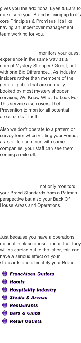 Brand Assurance & Guest Assurance gives you the additional Eyes & Ears to make sure your Brand is living up to it’s core Principles & Promises. It’s like having an undercover management team working for you. 

Mystery Guest | Hotel Inspectors
& Profit Protection monitors your guest experience in the same way as a normal Mystery Shopper / Guest, but with one Big Difference... As industry insiders rather than members of the general public that are normally booked by most mystery shopper services, We Know What To Look For. This service also covers Theft Prevention to monitor all potential areas of staff theft.

Also we don't operate to a pattern or survey form when visiting your venue, as is all too common with some companies, your staff can see them coming a mile off.  
Ideal for Hotels | Guesthouses
Spas | Restaurants | Members Clubs & Casinos.

Brand Assurance not only monitors your Brand Standards from a Patrons perspective but also your Back Of House Areas and Operations.
Ideal for Franchise | Branded Chains| Organizations |Hotels | Retail Chains.

Just because you have a operations manual in place doesn’t mean that they will be carried out to the letter, this can have a serious effect on your standards and ultimately your Brand.

Franchises Outlets
Hotels
Hospitality Industry
Stadia & Arenas
Restaurants
Bars & Clubs
Retail Outlets

In fact almost any industry whose brand is key to their success.  