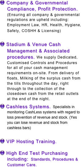  Company & Governmental Compliance, Profit Protection. (Ensuring all company & governmental regulations are upheld including: Employment Law, HR, Health, Hygiene, Safety, COSHH & Licensing)  

 Stadium & Venue Cash Management & Associated procedures. We supply Dedicated, Customised Controls and Procedures for all of your cash management requirements on-site. From delivery of floats, Milking of the surplus cash from the tills throughout the day, right through to the collection of the closedown cash from the retail outlets at the end of the night. 
 Cashless Systems.  Specialists in monitoring CashLess systems with regard to loss prevention of revenue and stock. (Yes you can lose revenue and stock from cashless bars) 

 VIP Hosting Training.

 High End Test Purchasing including:  Standards, Procedures & Customer Care.
