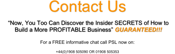 Contact Us

“Now, You Too Can Discover the Insider SECRETS of How to
Build a More PROFITABLE Business” GUARANTEED!!!

 
For a FREE informative chat call PSL now on:
 
+44(0)1908 505090 OR 01908 505353 
