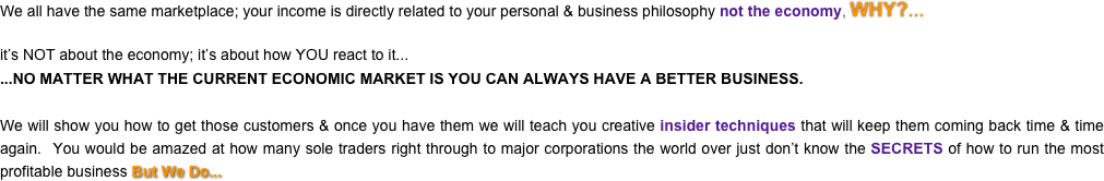 We all have the same marketplace; your income is directly related to your personal & business philosophy not the economy, WHY?... 

it’s NOT about the economy; it’s about how YOU react to it......NO MATTER WHAT THE CURRENT ECONOMIC MARKET IS YOU CAN ALWAYS HAVE A BETTER BUSINESS.

We will show you how to get those customers & once you have them we will teach you creative insider techniques that will keep them coming back time & time again.  You would be amazed at how many sole traders right through to major corporations the world over just don’t know the SECRETS of how to run the most profitable business But We Do...
