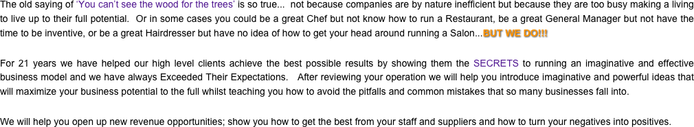The old saying of ‘You can’t see the wood for the trees’ is so true...  not because companies are by nature inefficient but because they are too busy making a living to live up to their full potential.  Or in some cases you could be a great Chef but not know how to run a Restaurant, be a great General Manager but not have the time to be inventive, or be a great Hairdresser but have no idea of how to get your head around running a Salon...BUT WE DO!!!
For 21 years we have helped our high level clients achieve the best possible results by showing them the SECRETS to running an imaginative and effective business model and we have always Exceeded Their Expectations.   After reviewing your operation we will help you introduce imaginative and powerful ideas that will maximize your business potential to the full whilst teaching you how to avoid the pitfalls and common mistakes that so many businesses fall into.We will help you open up new revenue opportunities; show you how to get the best from your staff and suppliers and how to turn your negatives into positives.