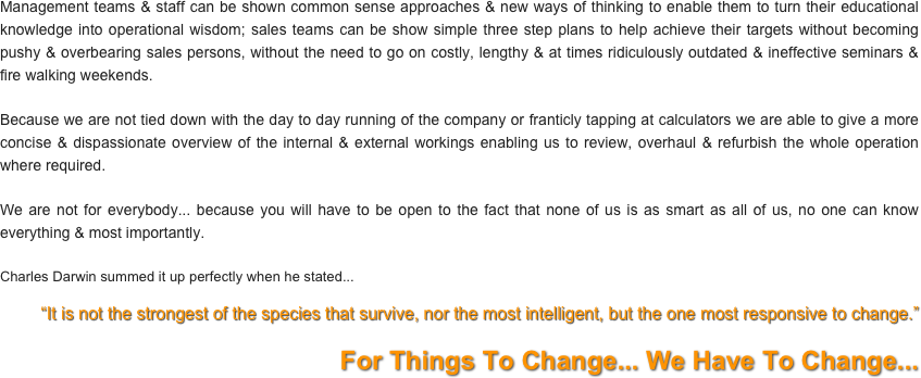 Management teams & staff can be shown common sense approaches & new ways of thinking to enable them to turn their educational knowledge into operational wisdom; sales teams can be show simple three step plans to help achieve their targets without becoming pushy & overbearing sales persons, without the need to go on costly, lengthy & at times ridiculously outdated & ineffective seminars & fire walking weekends.

Because we are not tied down with the day to day running of the company or franticly tapping at calculators we are able to give a more concise & dispassionate overview of the internal & external workings enabling us to review, overhaul & refurbish the whole operation where required.

We are not for everybody... because you will have to be open to the fact that none of us is as smart as all of us, no one can know everything & most importantly.

Charles Darwin summed it up perfectly when he stated...
“It is not the strongest of the species that survive, nor the most intelligent, but the one most responsive to change.”

For Things To Change... We Have To Change...
