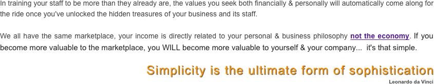 In training your staff to be more than they already are, the values you seek both financially & personally will automatically come along for the ride once you've unlocked the hidden treasures of your business and its staff.
 
We all have the same marketplace, your income is directly related to your personal & business philosophy not the economy. If you become more valuable to the marketplace, you WILL become more valuable to yourself & your company...  it's that simple.
 
Simplicity is the ultimate form of sophistication
Leonardo da Vinci