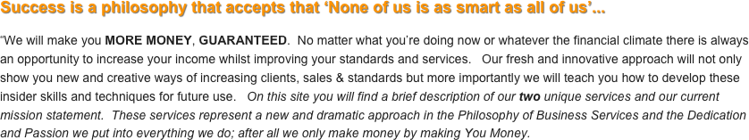 Success is a philosophy that accepts that ‘None of us is as smart as all of us’...

“We will make you MORE MONEY, GUARANTEED.  No matter what you’re doing now or whatever the financial climate there is always an opportunity to increase your income whilst improving your standards and services.   Our fresh and innovative approach will not only show you new and creative ways of increasing clients, sales & standards but more importantly we will teach you how to develop these insider skills and techniques for future use.   On this site you will find a brief description of our two unique services and our current mission statement.  These services represent a new and dramatic approach in the Philosophy of Business Services and the Dedication and Passion we put into everything we do; after all we only make money by making You Money.